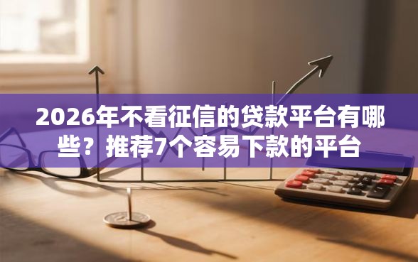 2026年不看征信的贷款平台有哪些？推荐7个容易下款的平台