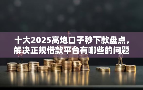 十大2025高炮口子秒下款盘点，解决正规借款平台有哪些的问题