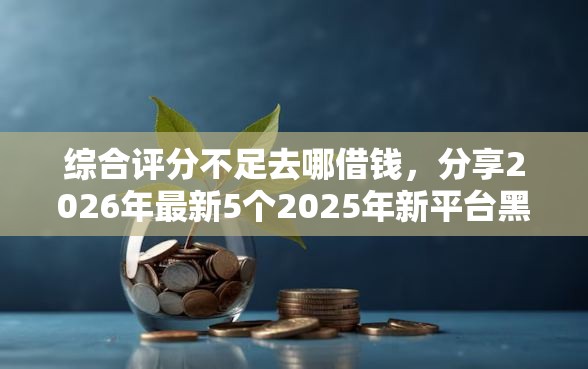 综合评分不足去哪借钱,分享2026年最新5个2025年新平台黑户也能下款这种 综合评分不足去哪借钱,分享2026年最新5个2025年新平台黑户也能下款这种