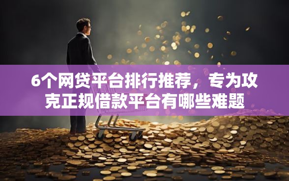 6个网贷平台排行推荐,专为攻克正规借款平台有哪些难题 6个网贷平台排行推荐,专为攻克正规借款平台有哪些难题