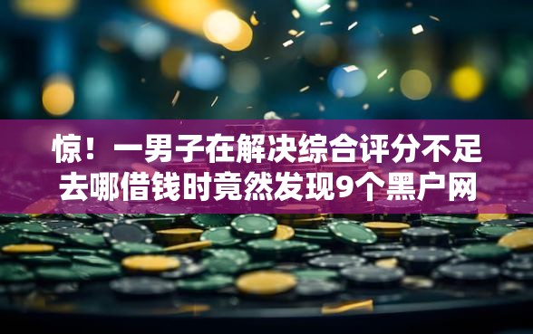 惊！一男子在解决综合评分不足去哪借钱时竟然发现9个黑户网贷平台，事后分享了出来