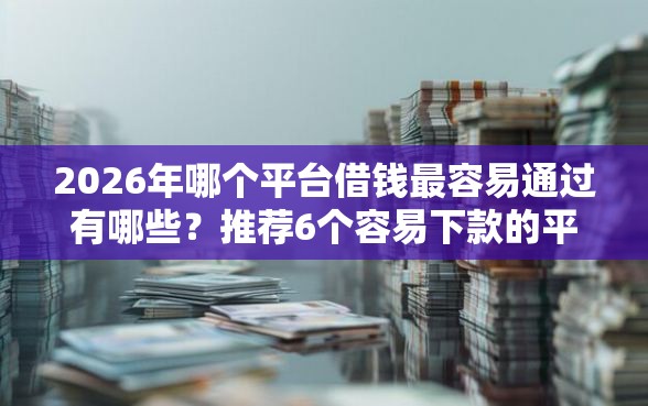 2026年哪个平台借钱最容易通过有哪些？推荐6个容易下款的平台