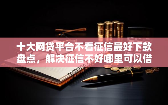 十大网贷平台不看征信最好下款盘点，解决征信不好哪里可以借钱的问题