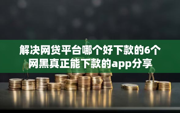 解决网贷平台哪个好下款的6个网黑真正能下款的app分享