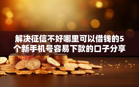 解决征信不好哪里可以借钱的5个新手机号容易下款的口子分享