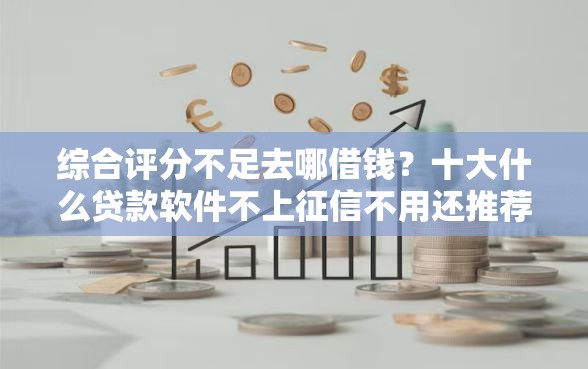 综合评分不足去哪借钱？十大什么贷款软件不上征信不用还推荐