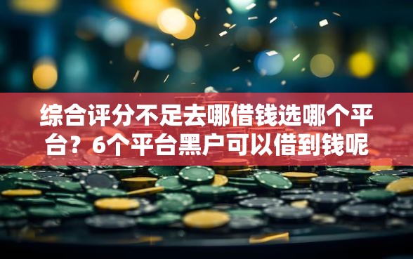 综合评分不足去哪借钱选哪个平台？6个平台黑户可以借到钱呢推荐