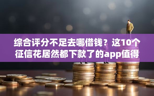 综合评分不足去哪借钱？这10个征信花居然都下款了的app值得一试