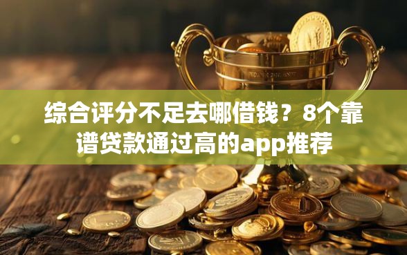 综合评分不足去哪借钱？8个靠谱贷款通过高的app推荐