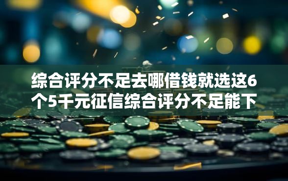 综合评分不足去哪借钱就选这6个5千元征信综合评分不足能下款的平台