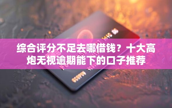 综合评分不足去哪借钱？十大高炮无视逾期能下的口子推荐