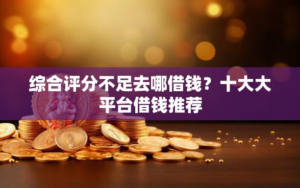 综合评分不足去哪借钱？十大大平台借钱推荐