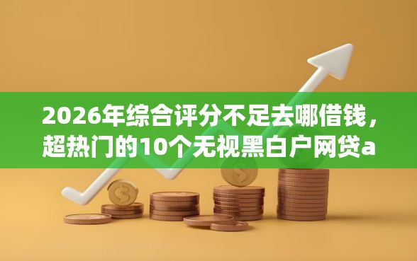 2026年综合评分不足去哪借钱，超热门的10个无视黑白户网贷app推荐