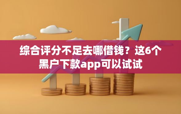 综合评分不足去哪借钱？这6个黑户下款app可以试试