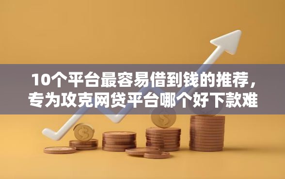 10个平台最容易借到钱的推荐，专为攻克网贷平台哪个好下款难题
