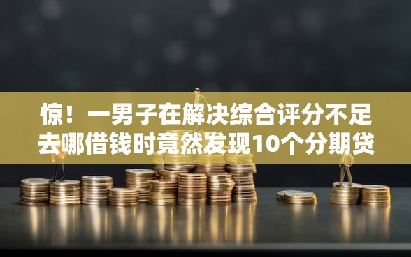 惊！一男子在解决综合评分不足去哪借钱时竟然发现10个分期贷款平台，事后分享了出来