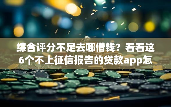 综合评分不足去哪借钱？看看这6个不上征信报告的贷款app怎么样