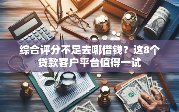 综合评分不足去哪借钱？这8个贷款客户平台值得一试