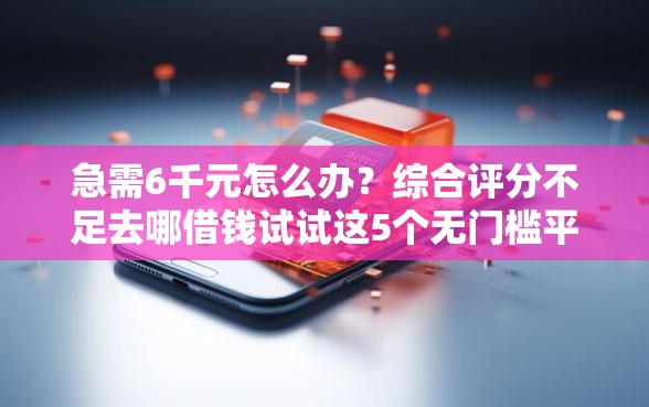 急需6千元怎么办？综合评分不足去哪借钱试试这5个无门槛平台