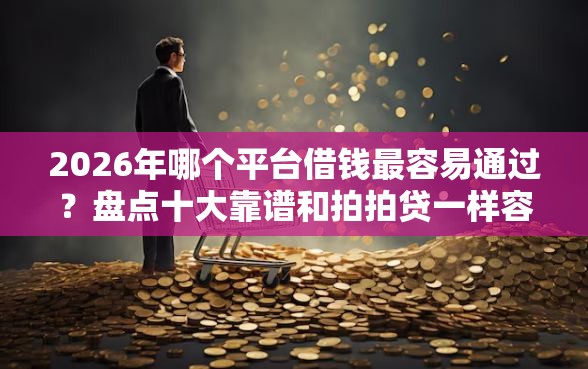 2026年哪个平台借钱最容易通过？盘点十大靠谱和拍拍贷一样容易借钱的平台