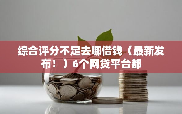 综合评分不足去哪借钱（最新发布！）6个网贷平台都