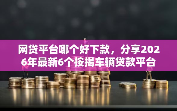网贷平台哪个好下款，分享2026年最新6个按揭车辆贷款平台