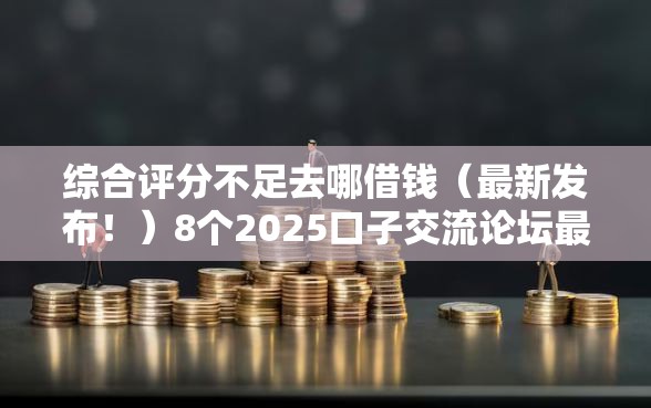 综合评分不足去哪借钱（最新发布！）8个2025口子交流论坛最新