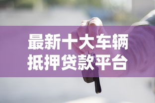 最新十大车辆抵押贷款平台，专治哪个平台借钱最容易通过