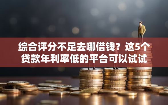 综合评分不足去哪借钱？这5个贷款年利率低的平台可以试试
