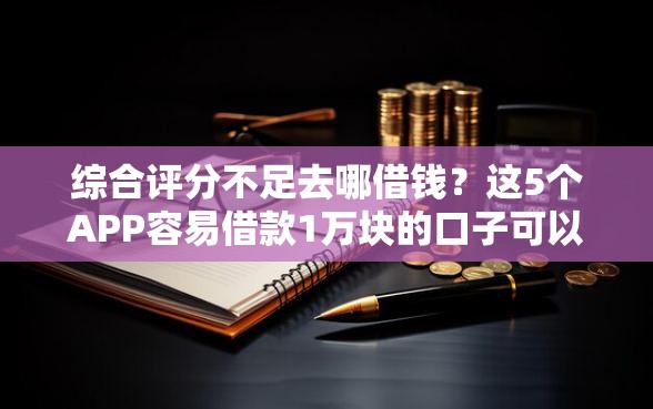 综合评分不足去哪借钱？这5个APP容易借款1万块的口子可以试试