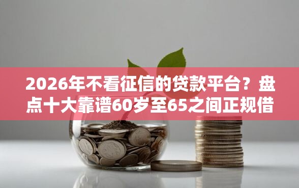 2026年不看征信的贷款平台？盘点十大靠谱60岁至65之间正规借款平台