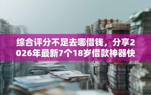 综合评分不足去哪借钱，分享2026年最新7个18岁借款神器快速下款平台