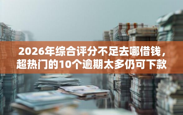 2026年综合评分不足去哪借钱，超热门的10个逾期太多仍可下款的平台推荐