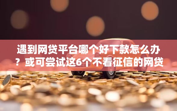 遇到网贷平台哪个好下款怎么办？或可尝试这6个不看征信的网贷平台