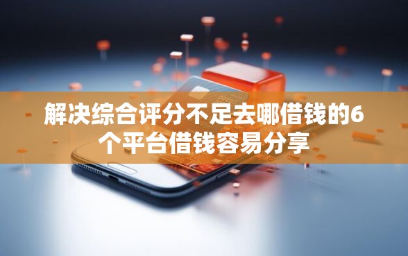 解决综合评分不足去哪借钱的6个平台借钱容易分享