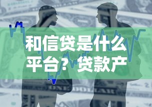 和信贷是什么平台？贷款产品、申请条件及用户评价全解析