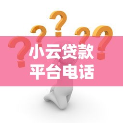 小云贷款平台电话是多少？24小时客服电话及贷款问题解答