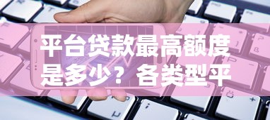 平台贷款最高额度是多少？各类型平台借款上限解析