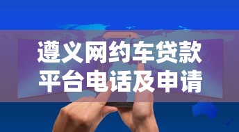 遵义网约车贷款平台电话及申请攻略 遵义网约车贷款平台电话及申请攻略