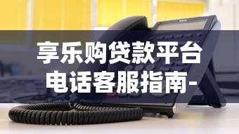 享乐购贷款平台电话客服指南-快速解决贷款疑问