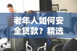老年人如何安全贷款?精选正规平台及申请攻略 老年人如何安全贷款?精选正规平台及申请攻略