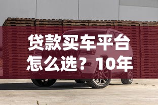 贷款买车平台怎么选？10年从业者教你避坑指南