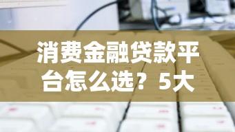 消费金融贷款平台怎么选?5大关键点帮你避坑 消费金融贷款平台怎么选?5大关键点帮你避坑