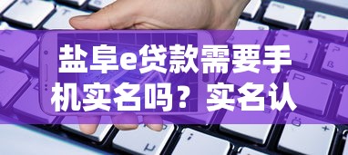 盐阜e贷款需要手机实名吗？实名认证全流程解析