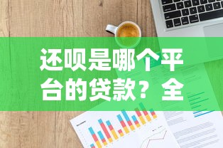 还呗是哪个平台的贷款？全面解析平台背景、资质与用户评价