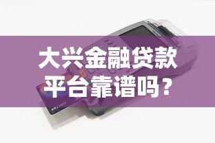 大兴金融贷款平台靠谱吗？真实评测+用户反馈解析