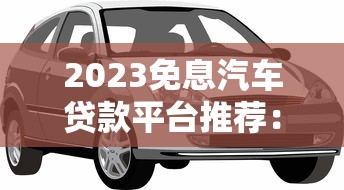 2023免息汽车贷款平台推荐：五大渠道轻松购车