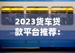 2023货车贷款平台推荐：好下款、低息安全的五大渠道