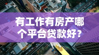 有工作有房产哪个平台贷款好?2023年正规靠谱渠道推荐 有工作有房产哪个平台贷款好?2023年正规靠谱渠道推荐