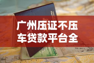 广州压证不压车贷款平台全攻略:如何快速申请+避坑指南 广州压证不压车贷款平台全攻略:如何快速申请+避坑指南